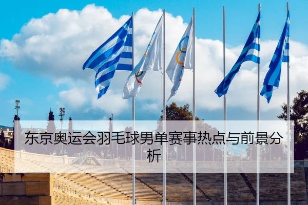 东京奥运会羽毛球男单赛事热点与前景分析