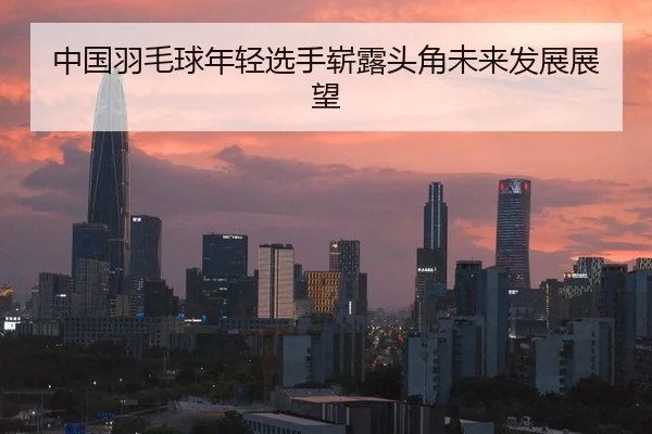 中国羽毛球年轻选手崭露头角未来发展展望